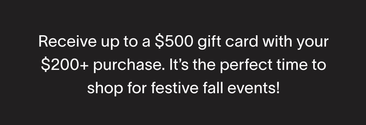 Receive up to a $500 gift card with your $200+ purchase. It’s the perfect time to shop for festive fall events!