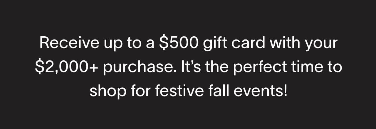 Receive up to a $500 gift card with your $2,000+ purchase. It’s the perfect time to shop for festive fall events!